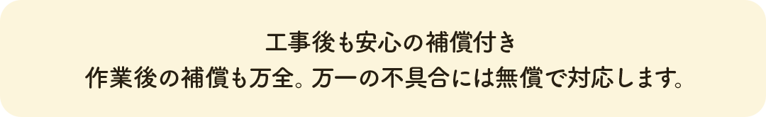 工事後も安心の補償付き 作業後の補償も万全。万一の不具合には無償で対応します。