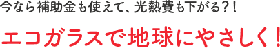 今なら補助金も使えて、光熱費も下がる？！エコガラスで地球にやさしく！